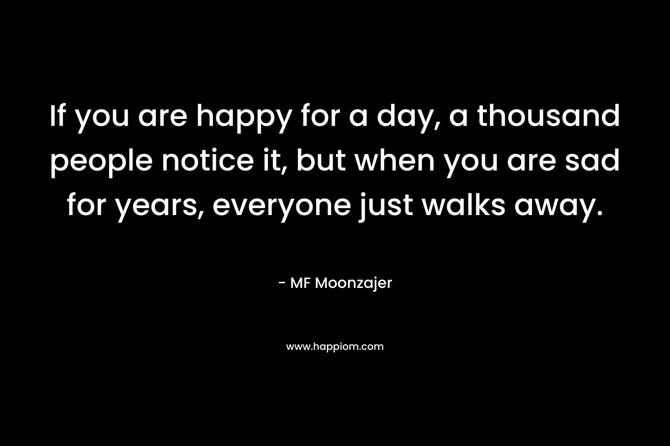 If you are happy for a day, a thousand people notice it, but when you are sad for years, everyone just walks away.