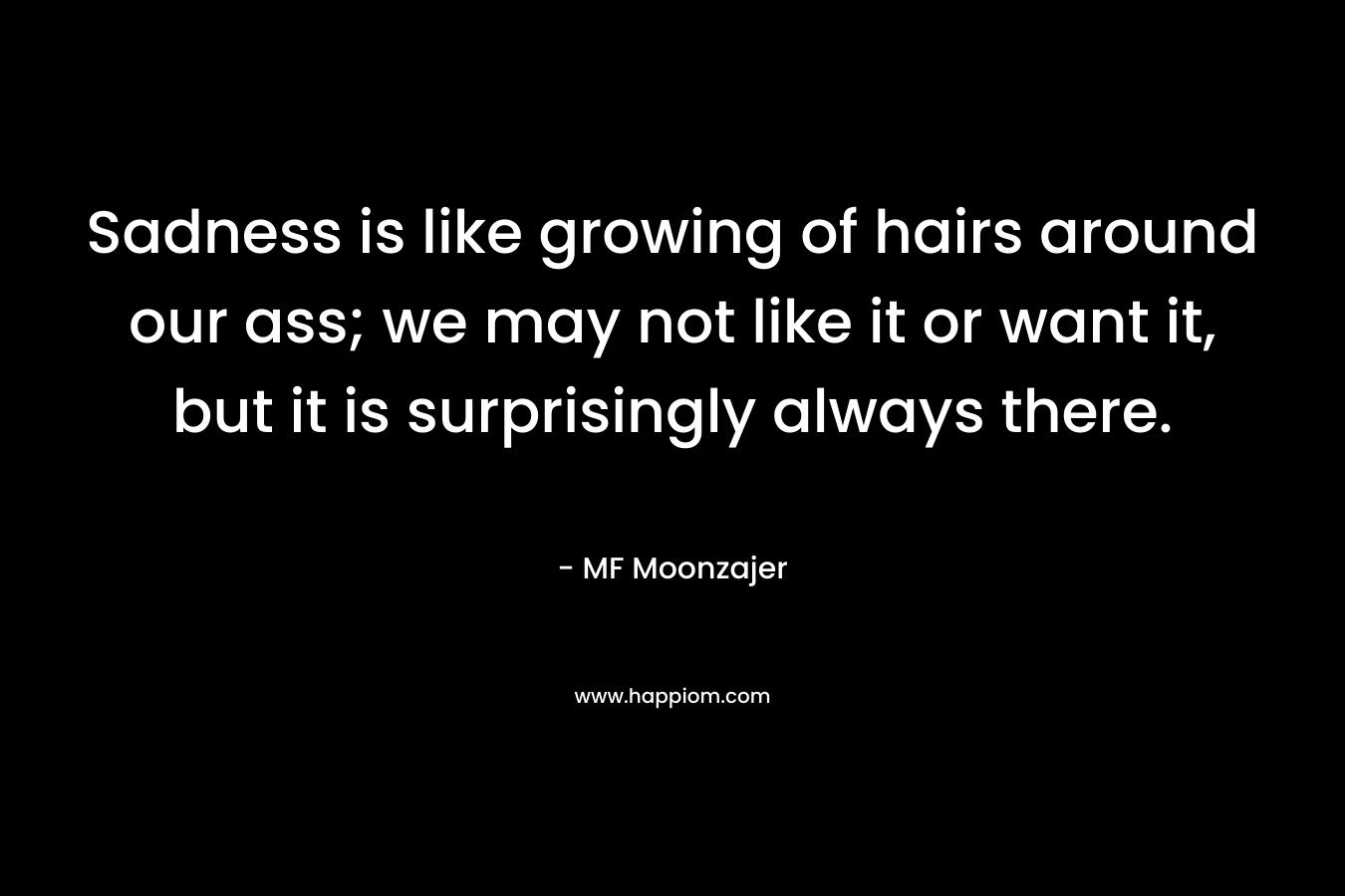 Sadness is like growing of hairs around our ass; we may not like it or want it, but it is surprisingly always there. – MF Moonzajer