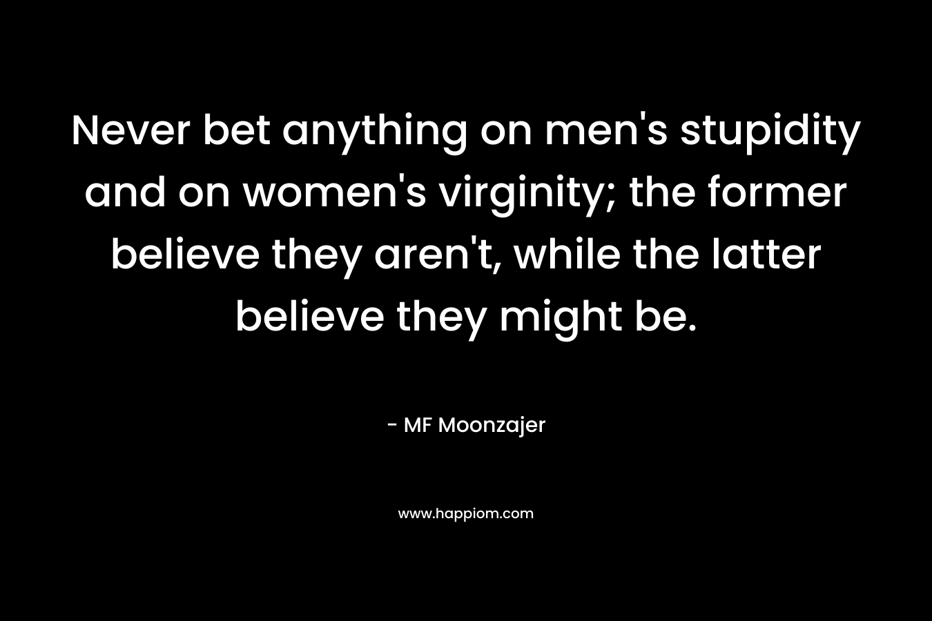 Never bet anything on men’s stupidity and on women’s virginity; the former believe they aren’t, while the latter believe they might be. – MF Moonzajer