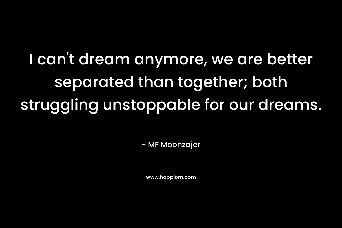 I can’t dream anymore, we are better separated than together; both struggling unstoppable for our dreams. – MF Moonzajer