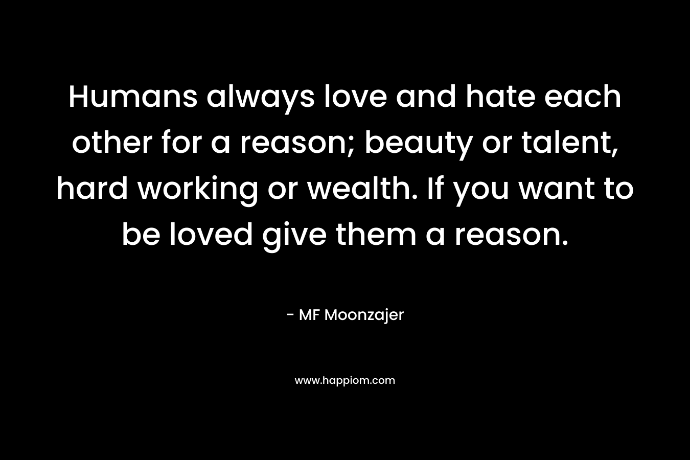 Humans always love and hate each other for a reason; beauty or talent, hard working or wealth. If you want to be loved give them a reason.