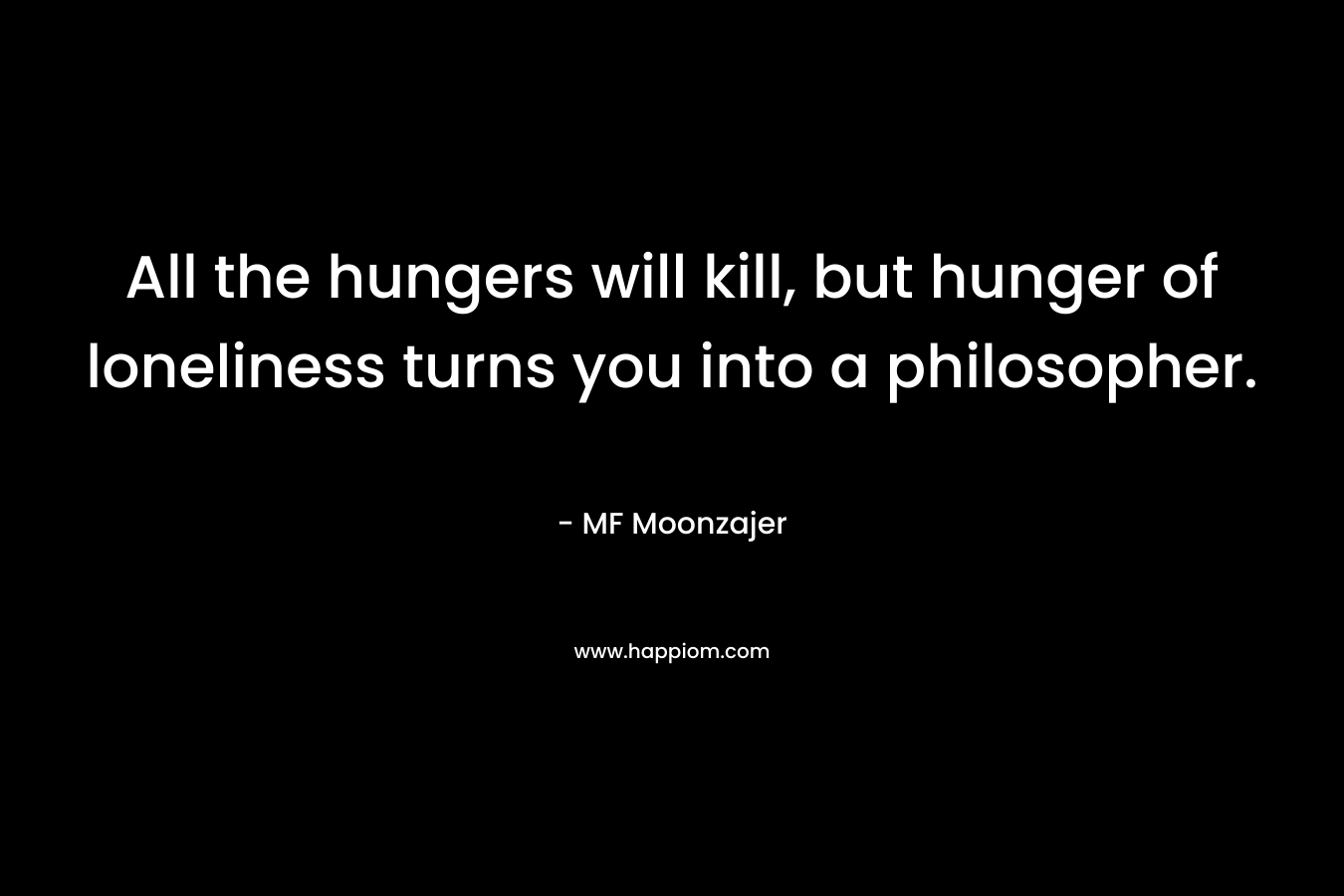 All the hungers will kill, but hunger of loneliness turns you into a philosopher. – MF Moonzajer
