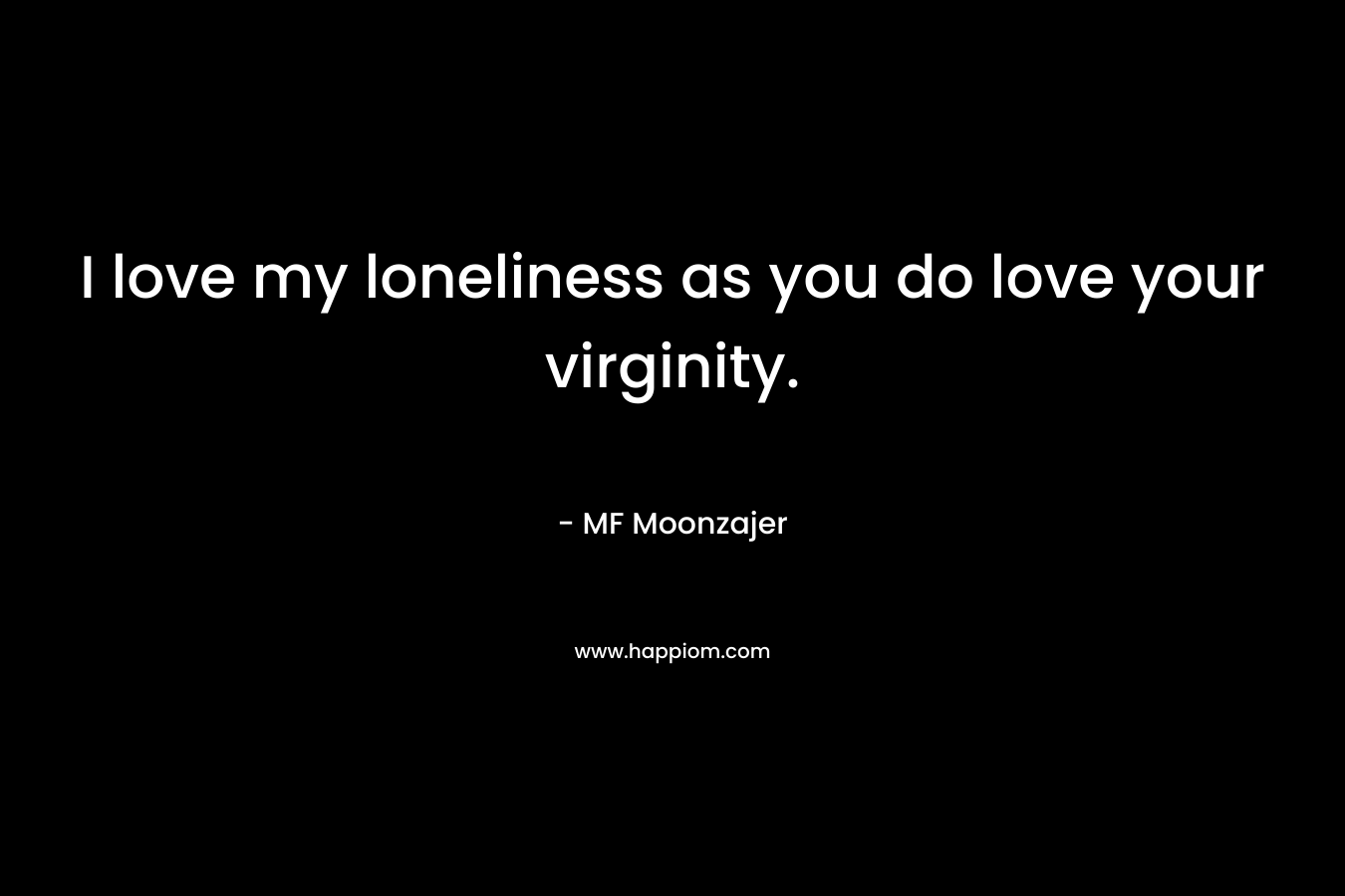 I love my loneliness as you do love your virginity.