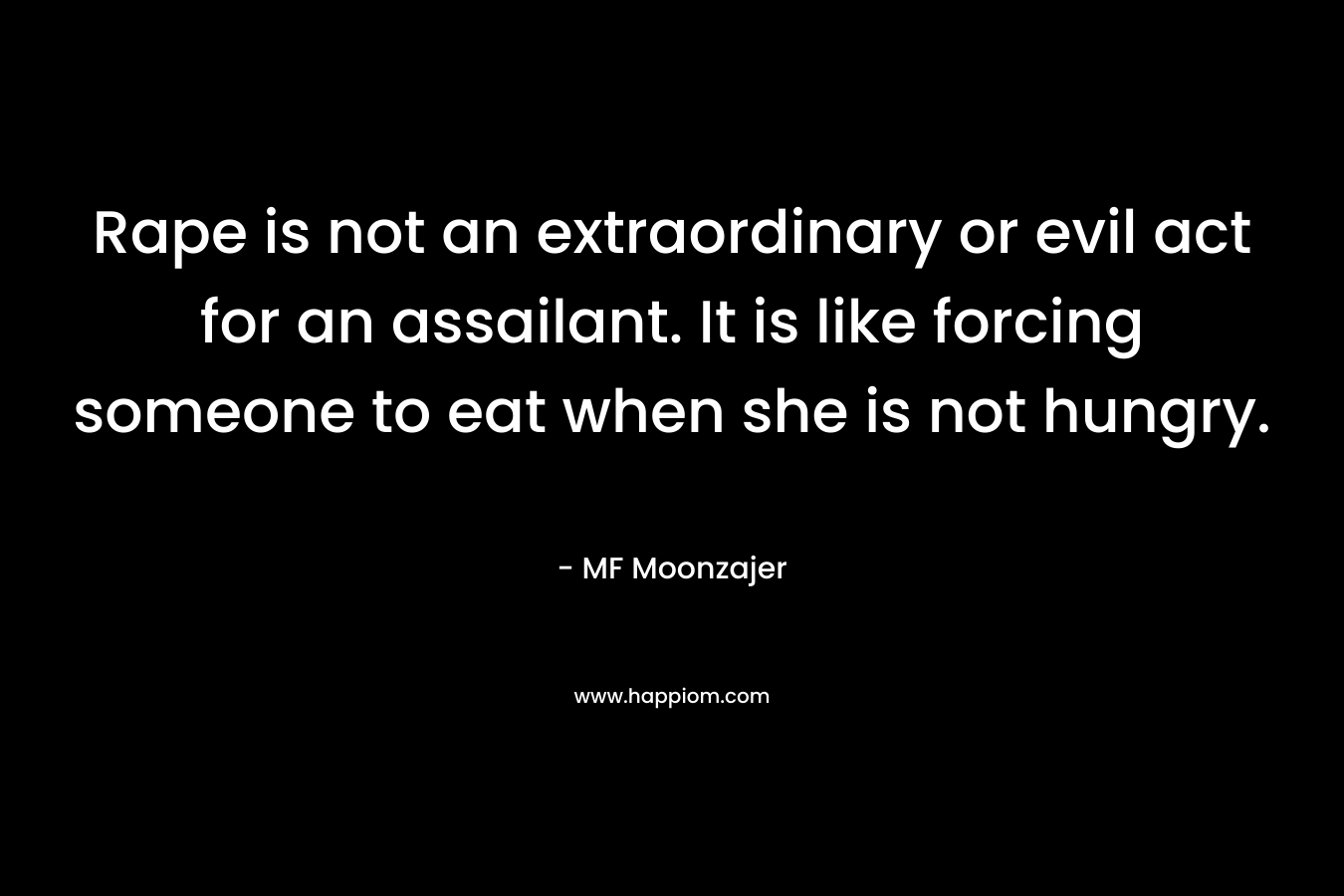 Rape is not an extraordinary or evil act for an assailant. It is like forcing someone to eat when she is not hungry. – MF Moonzajer
