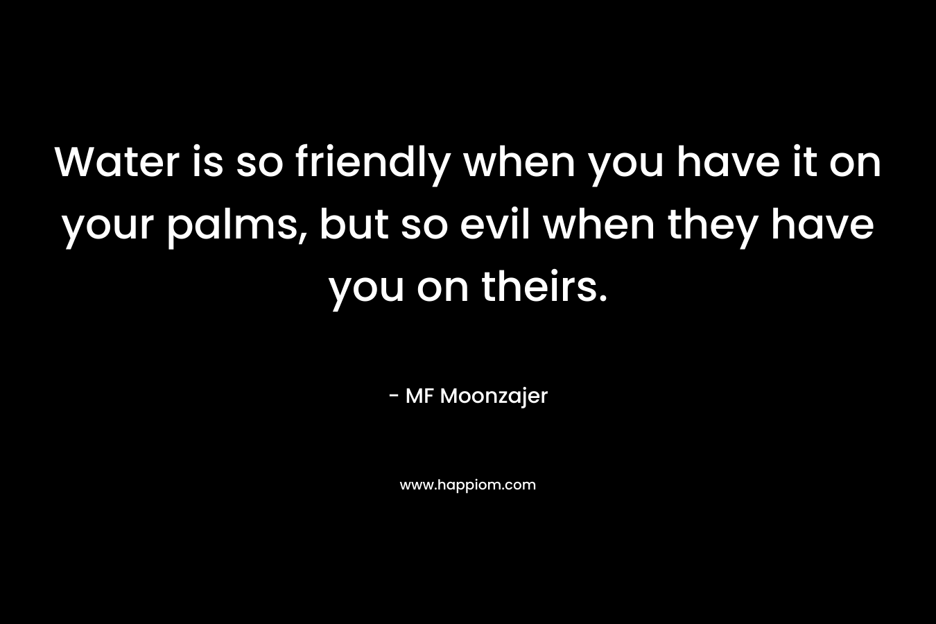 Water is so friendly when you have it on your palms, but so evil when they have you on theirs. – MF Moonzajer