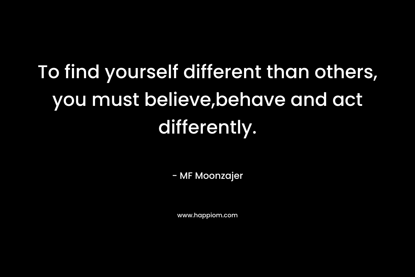 To find yourself different than others, you must believe,behave and act differently. – MF Moonzajer