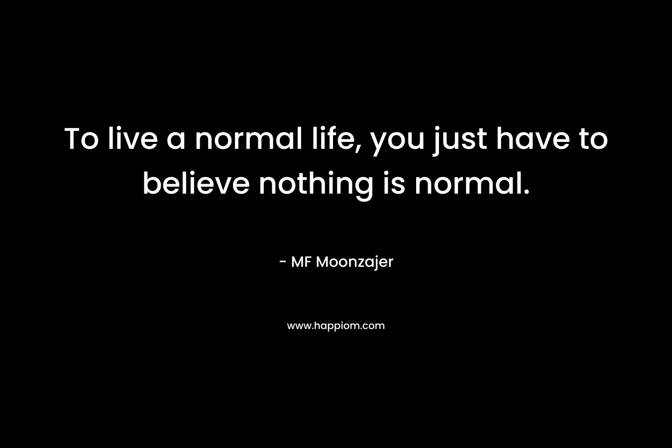 To live a normal life, you just have to believe nothing is normal.