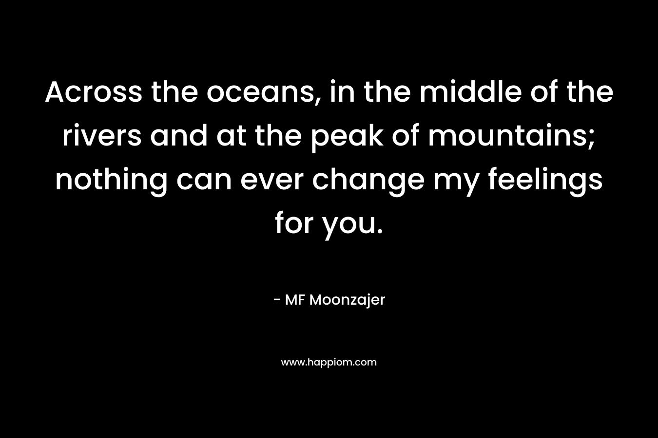 Across the oceans, in the middle of the rivers and at the peak of mountains; nothing can ever change my feelings for you. – MF Moonzajer