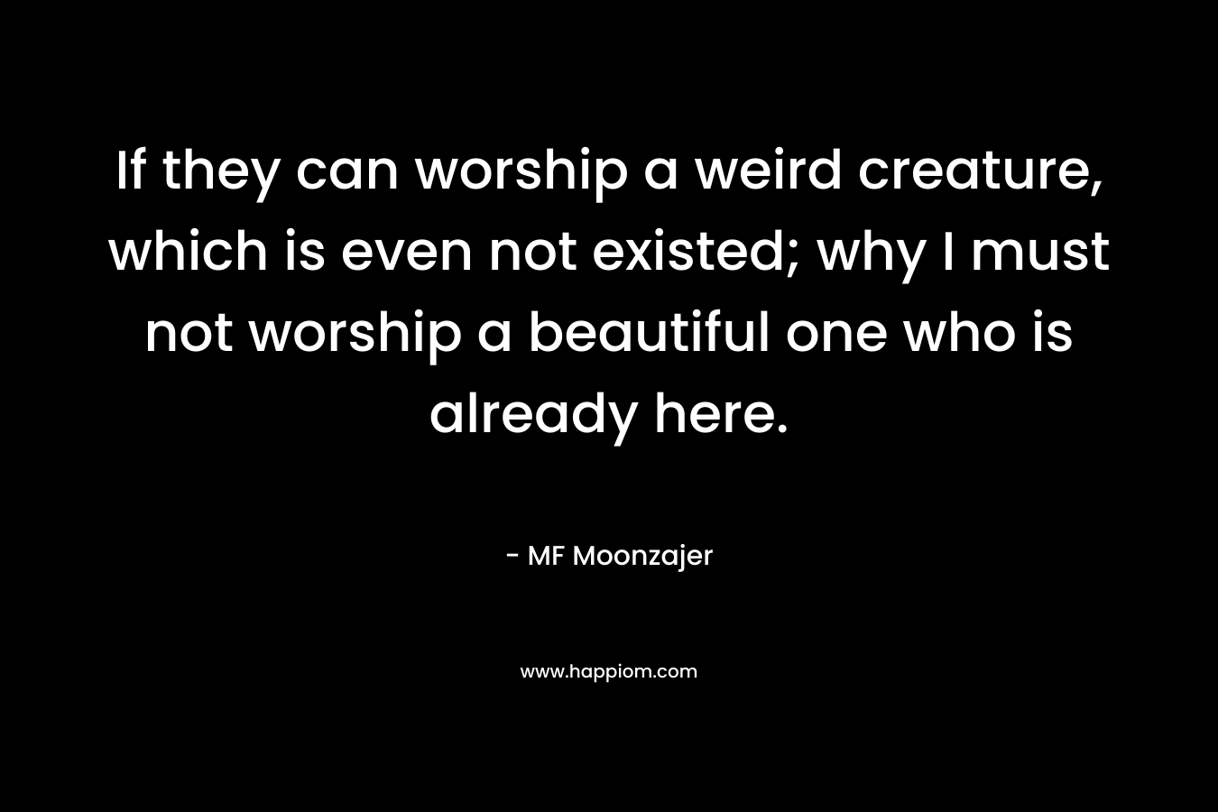 If they can worship a weird creature, which is even not existed; why I must not worship a beautiful one who is already here. – MF Moonzajer