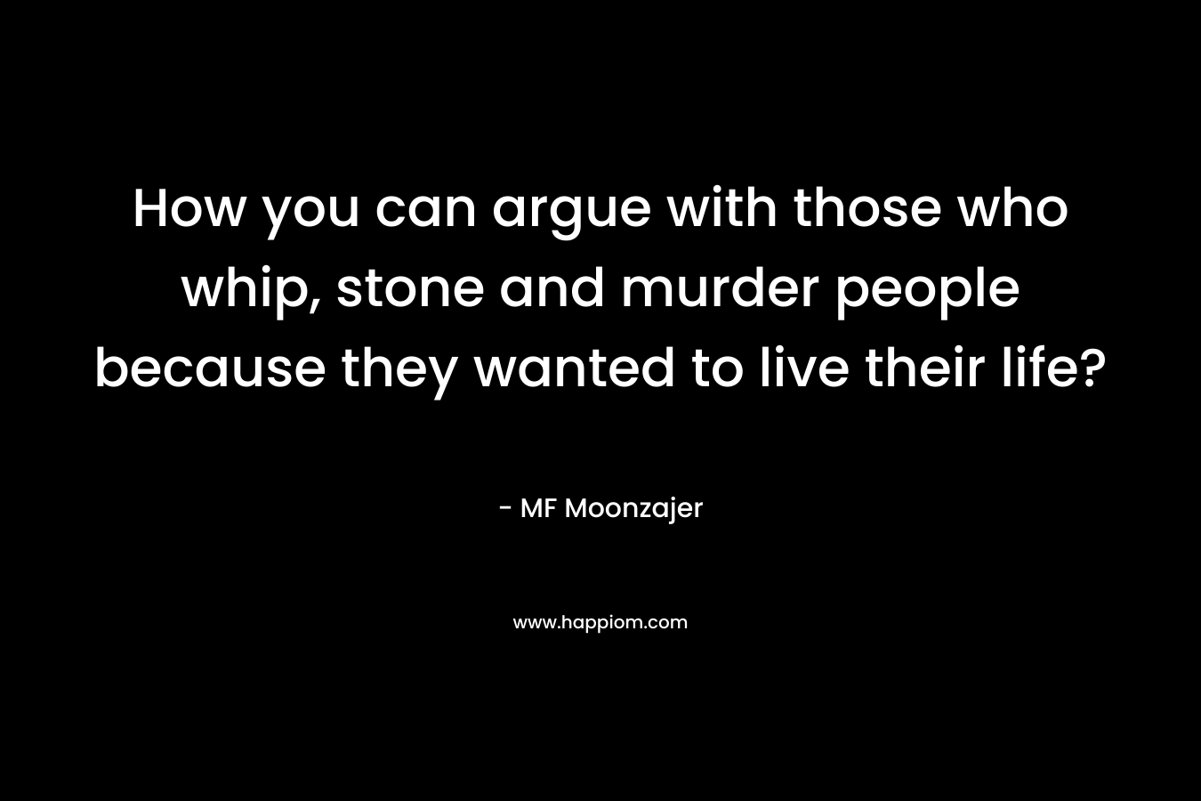 How you can argue with those who whip, stone and murder people because they wanted to live their life? – MF Moonzajer