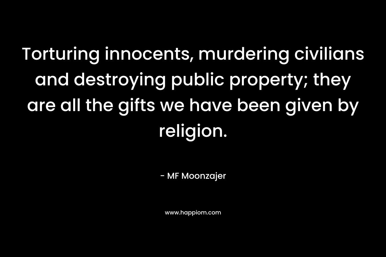 Torturing innocents, murdering civilians and destroying public property; they are all the gifts we have been given by religion. – MF Moonzajer