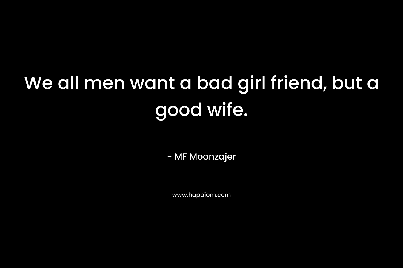 We all men want a bad girl friend, but a good wife.