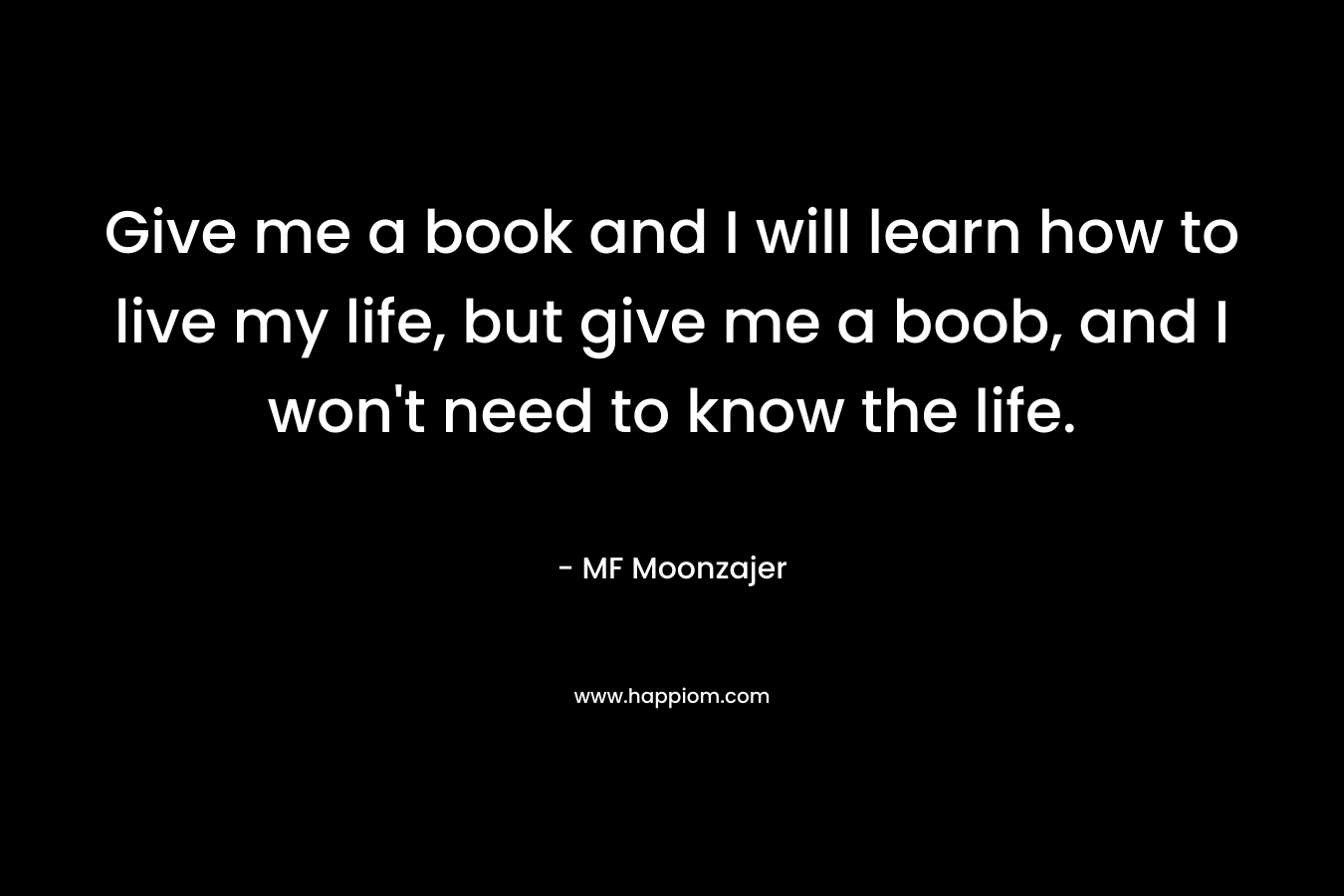 Give me a book and I will learn how to live my life, but give me a boob, and I won’t need to know the life. – MF Moonzajer