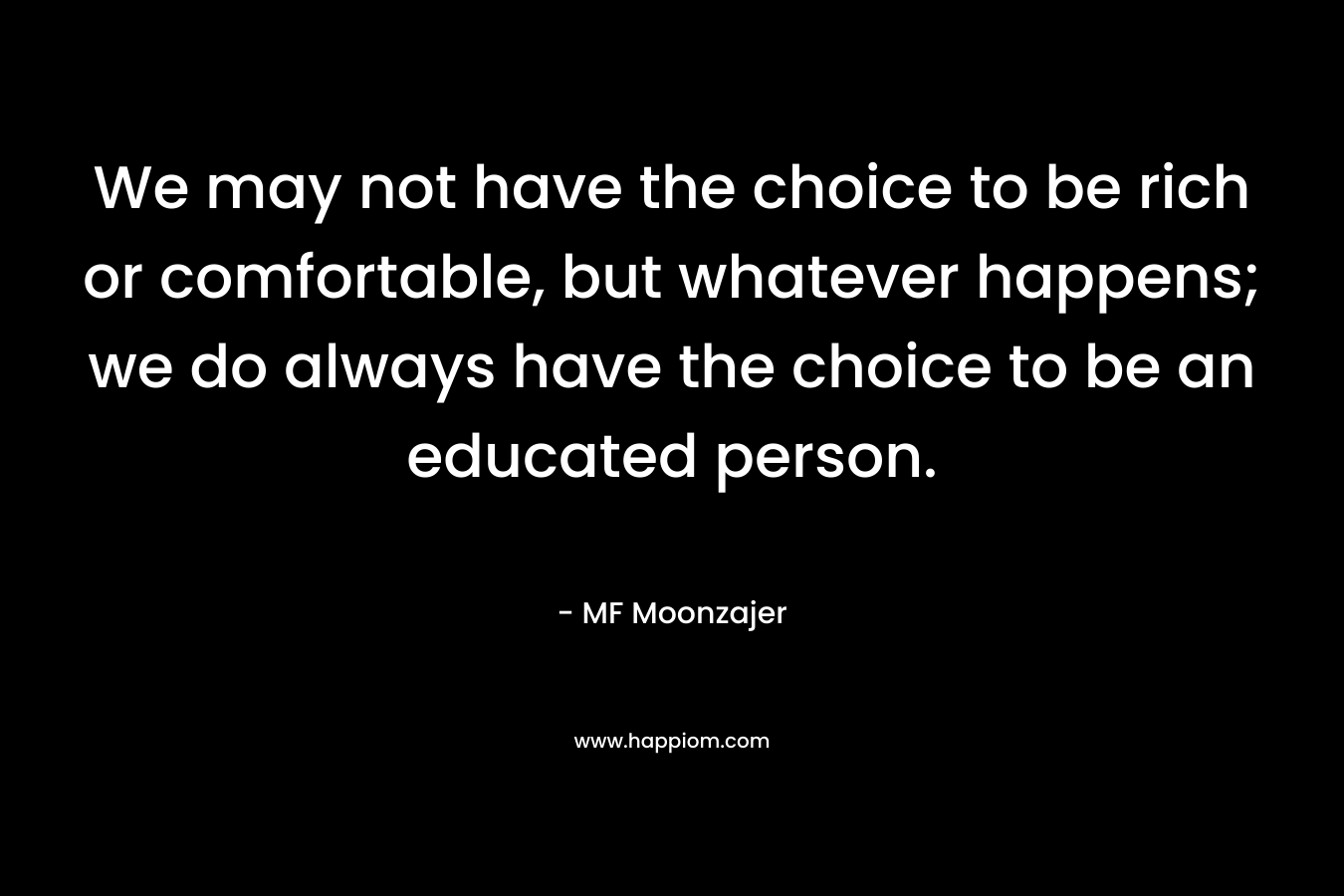 We may not have the choice to be rich or comfortable, but whatever happens; we do always have the choice to be an educated person. – MF Moonzajer