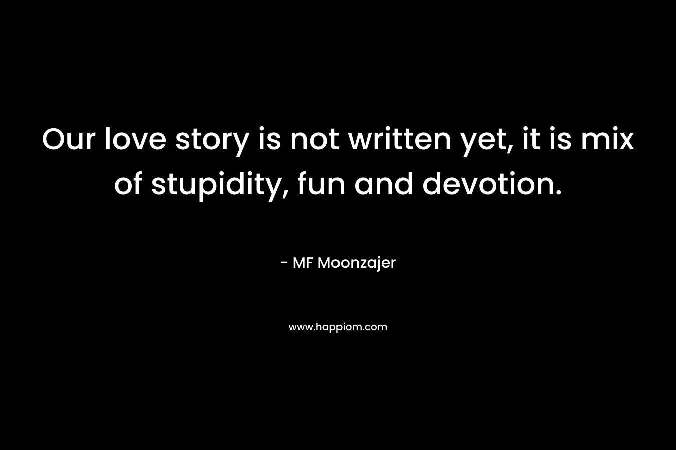 Our love story is not written yet, it is mix of stupidity, fun and devotion. – MF Moonzajer