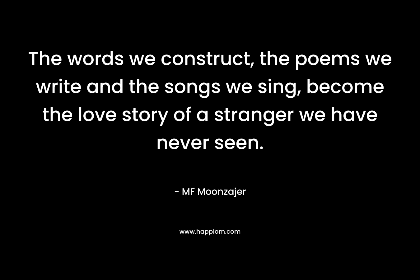 The words we construct, the poems we write and the songs we sing, become the love story of a stranger we have never seen. – MF Moonzajer