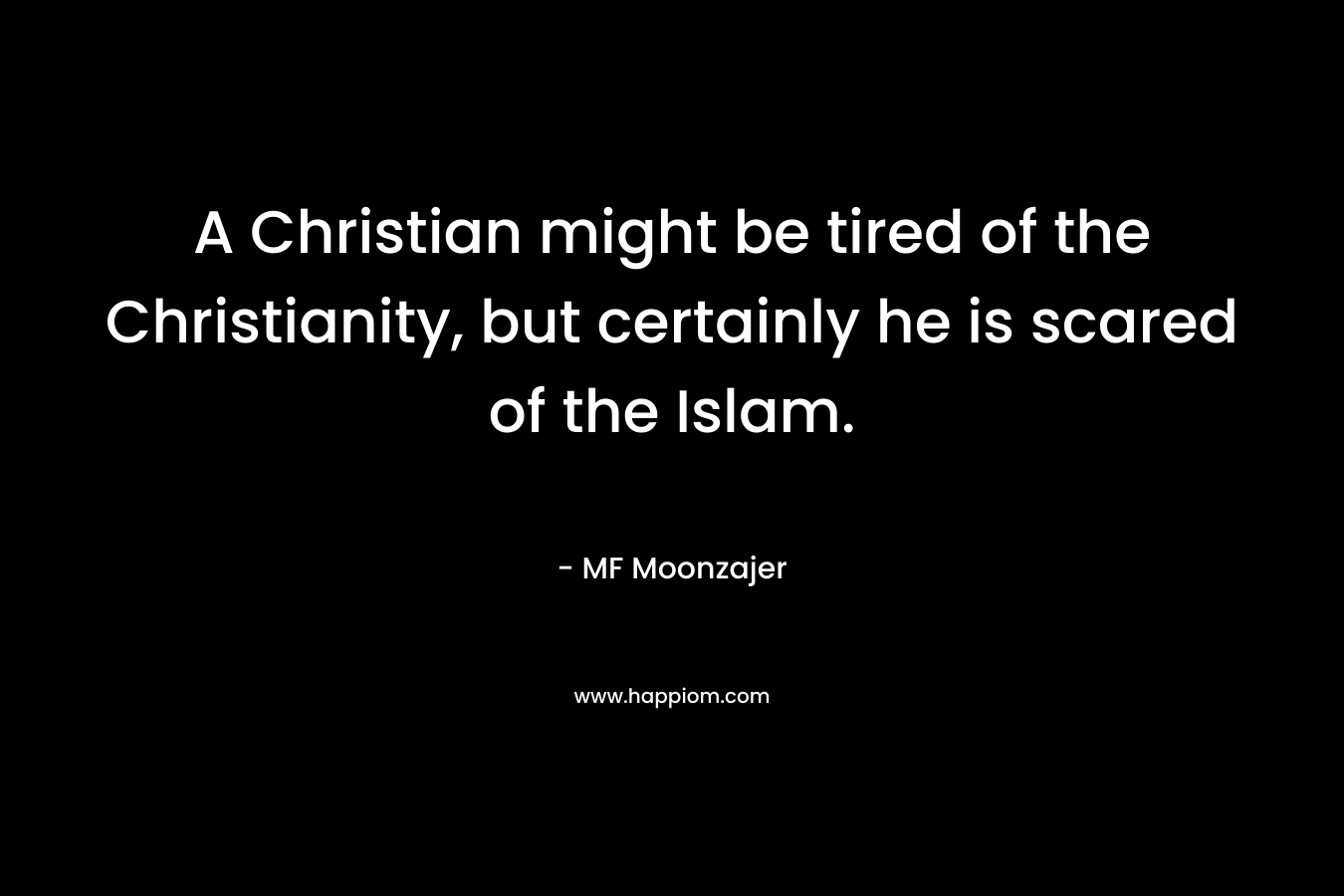 A Christian might be tired of the Christianity, but certainly he is scared of the Islam. – MF Moonzajer