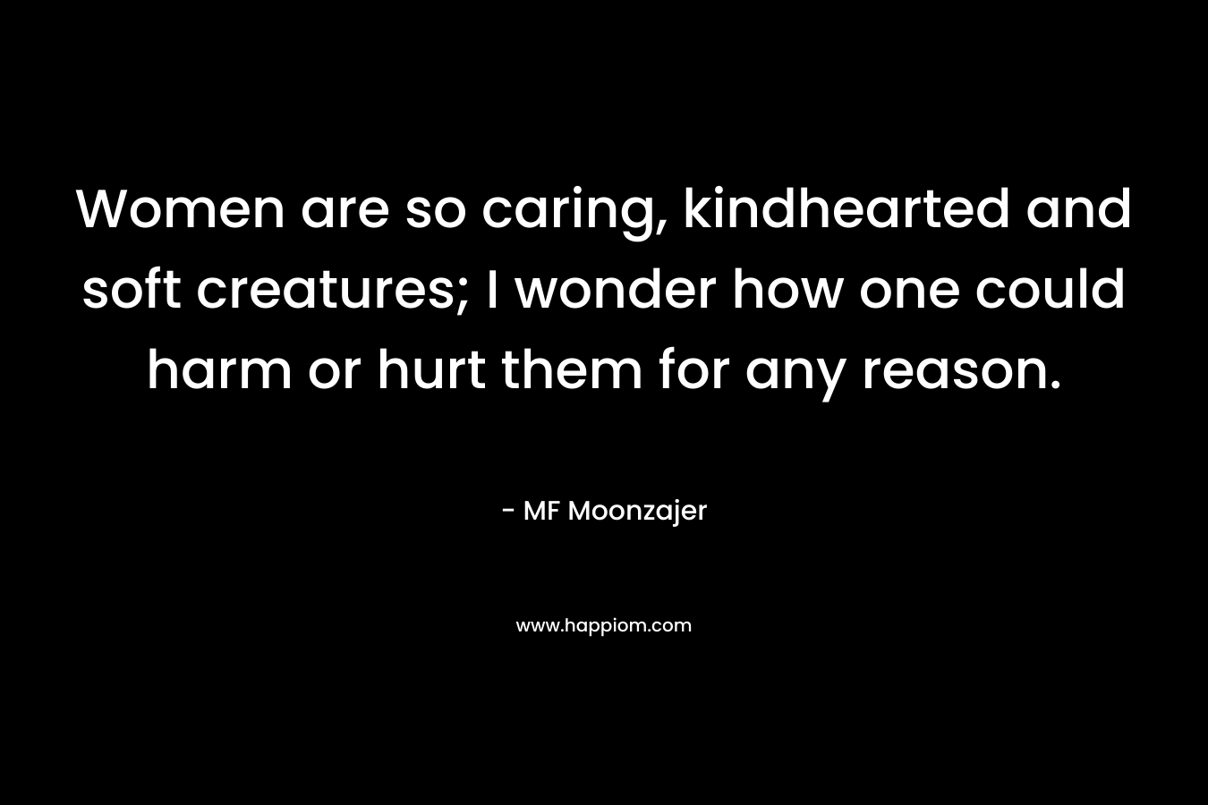 Women are so caring, kindhearted and soft creatures; I wonder how one could harm or hurt them for any reason. – MF Moonzajer