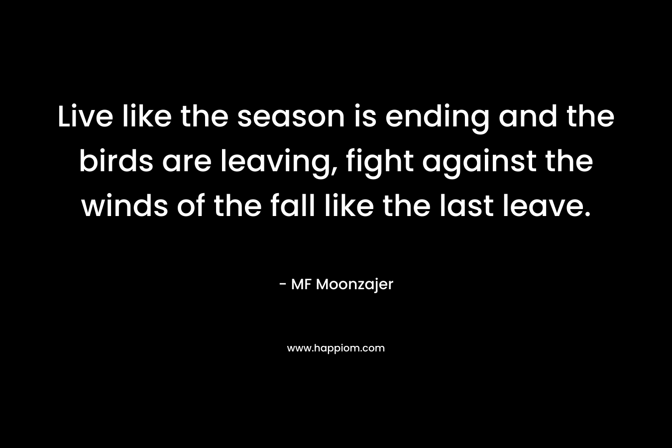 Live like the season is ending and the birds are leaving, fight against the winds of the fall like the last leave.
