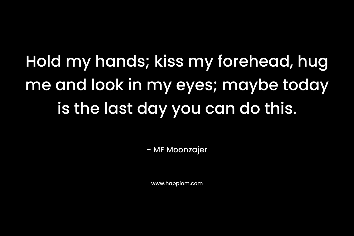 Hold my hands; kiss my forehead, hug me and look in my eyes; maybe today is the last day you can do this. – MF Moonzajer