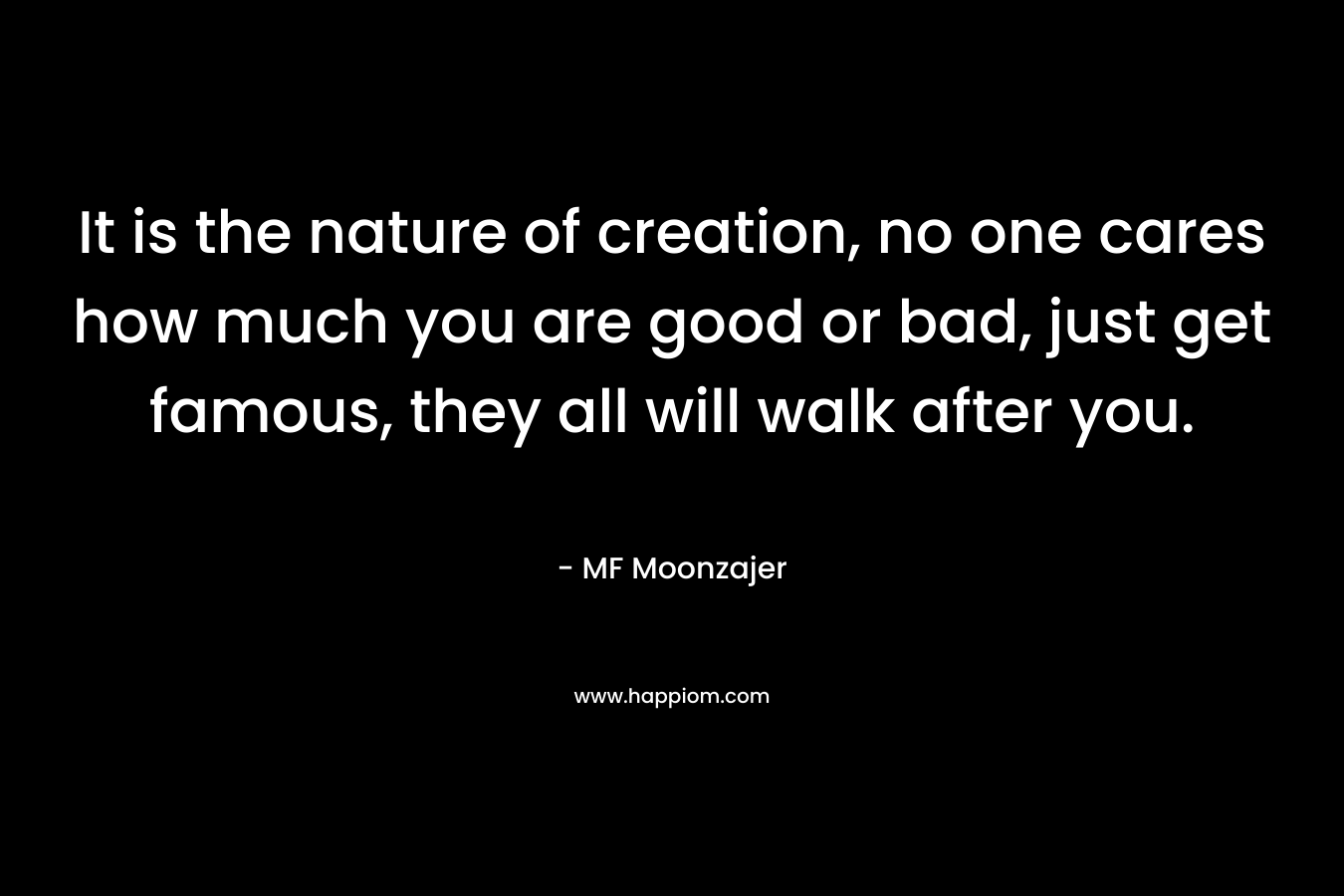 It is the nature of creation, no one cares how much you are good or bad, just get famous, they all will walk after you. – MF Moonzajer