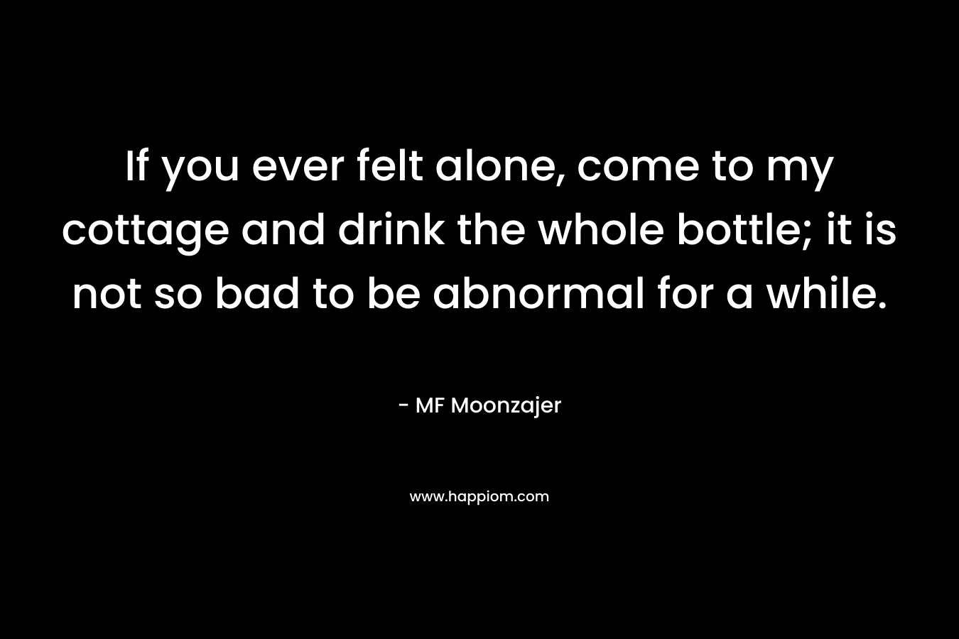 If you ever felt alone, come to my cottage and drink the whole bottle; it is not so bad to be abnormal for a while. – MF Moonzajer