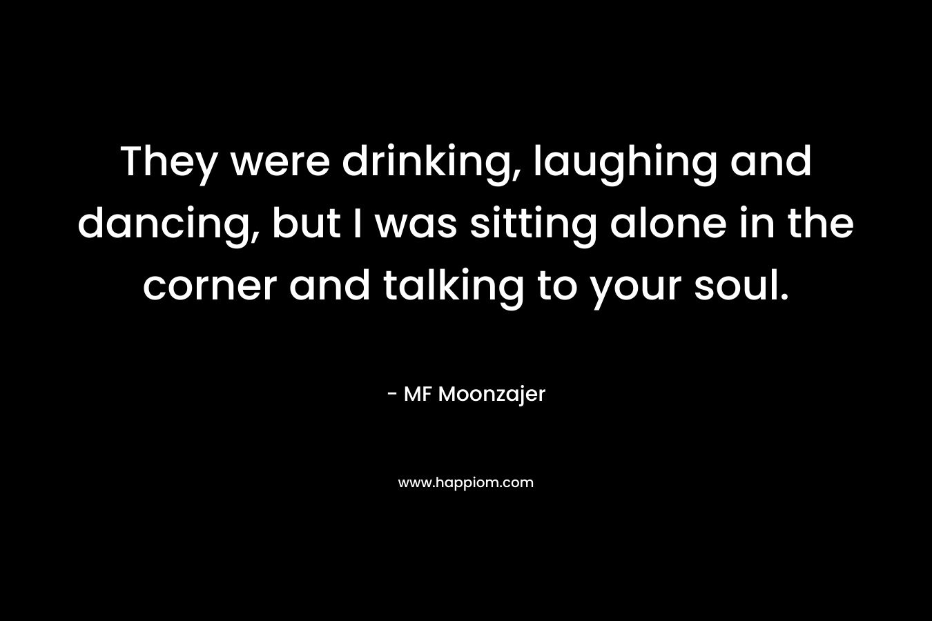 They were drinking, laughing and dancing, but I was sitting alone in the corner and talking to your soul. – MF Moonzajer