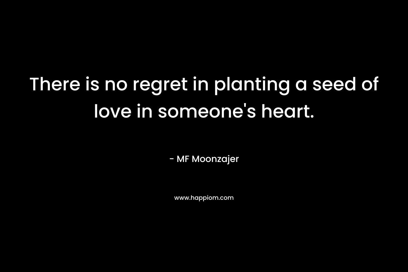There is no regret in planting a seed of love in someone’s heart. – MF Moonzajer