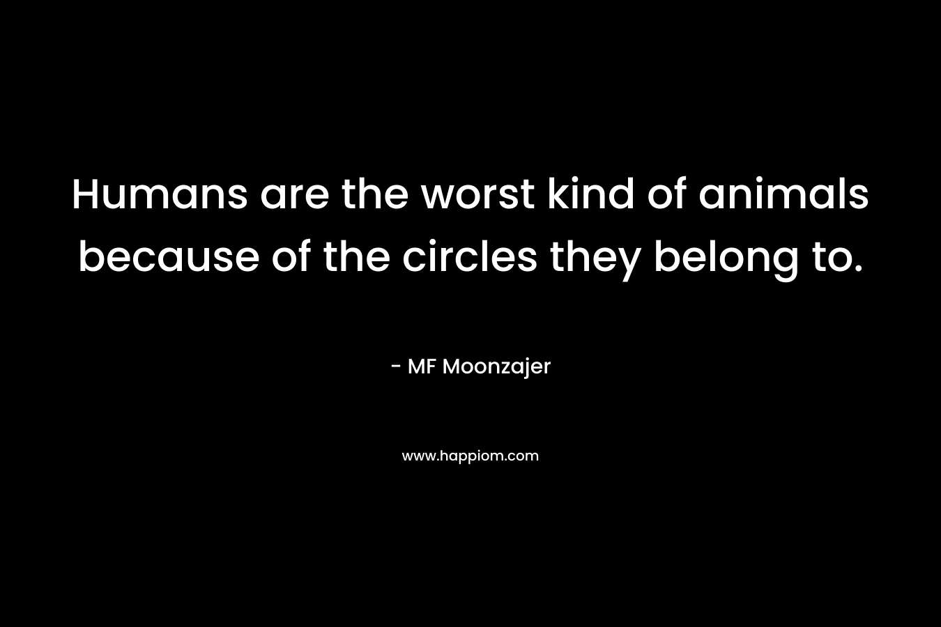 Humans are the worst kind of animals because of the circles they belong to. – MF Moonzajer