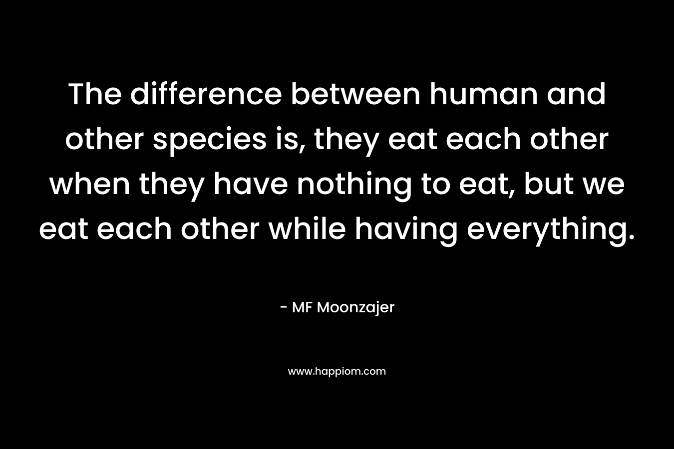 The difference between human and other species is, they eat each other when they have nothing to eat, but we eat each other while having everything.