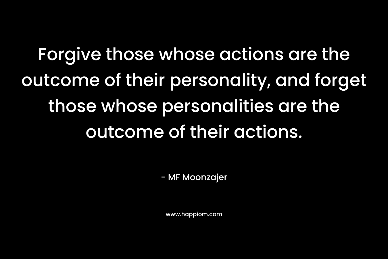 Forgive those whose actions are the outcome of their personality, and forget those whose personalities are the outcome of their actions. – MF Moonzajer