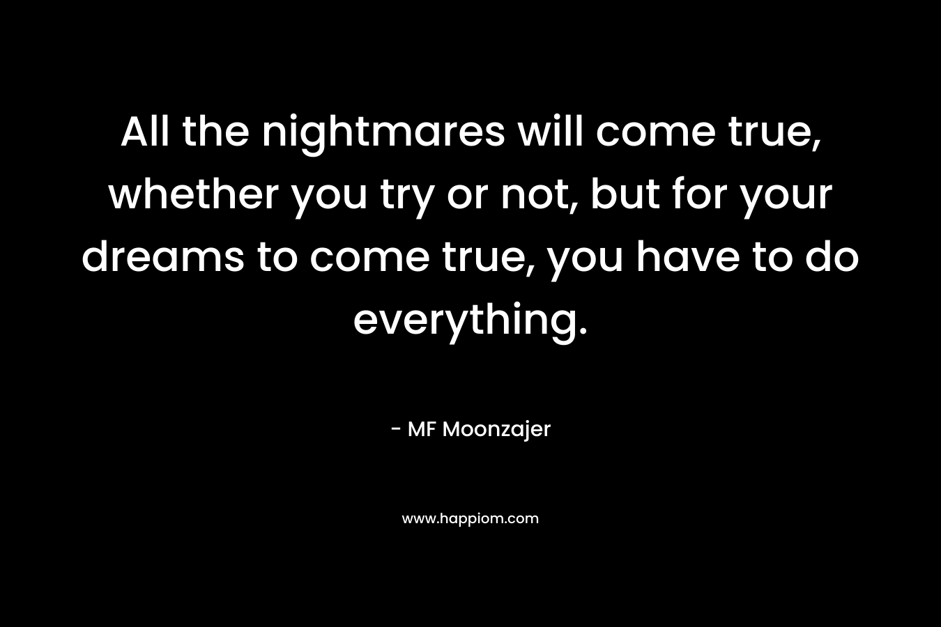All the nightmares will come true, whether you try or not, but for your dreams to come true, you have to do everything. – MF Moonzajer