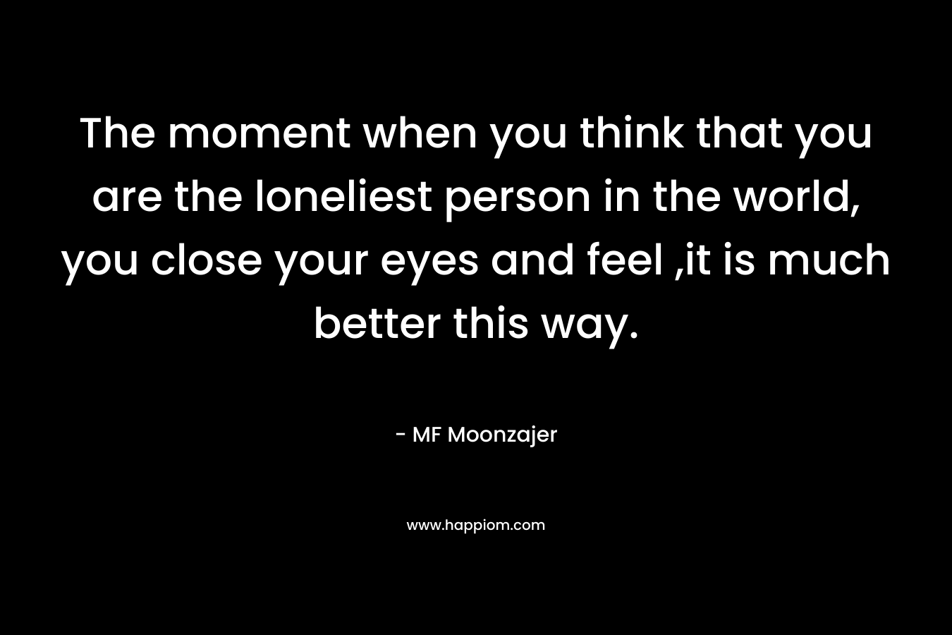 The moment when you think that you are the loneliest person in the world, you close your eyes and feel ,it is much better this way.