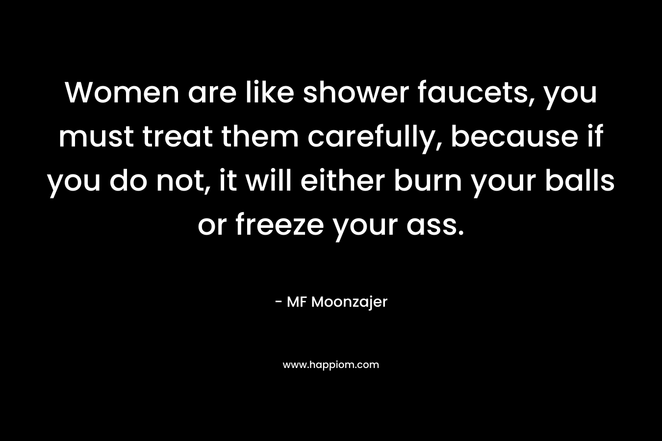 Women are like shower faucets, you must treat them carefully, because if you do not, it will either burn your balls or freeze your ass. – MF Moonzajer