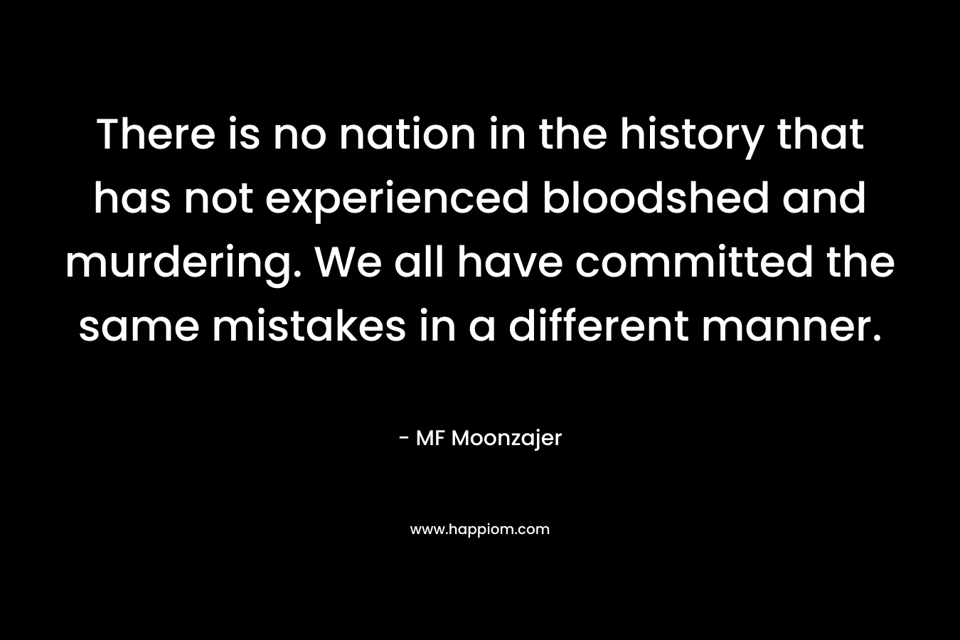 There is no nation in the history that has not experienced bloodshed and murdering. We all have committed the same mistakes in a different manner.