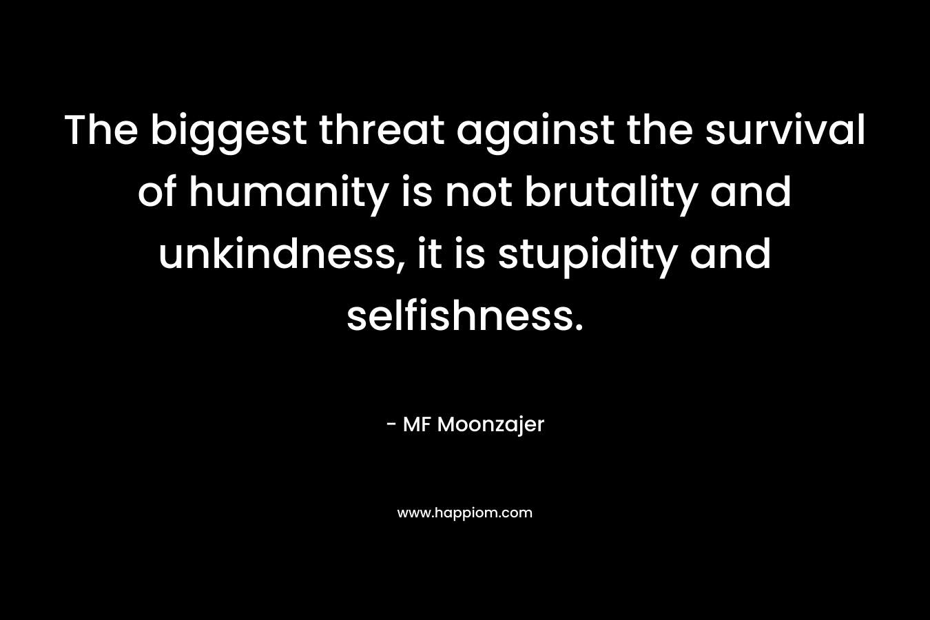 The biggest threat against the survival of humanity is not brutality and unkindness, it is stupidity and selfishness.