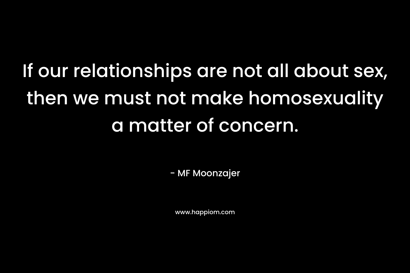 If our relationships are not all about sex, then we must not make homosexuality a matter of concern. – MF Moonzajer