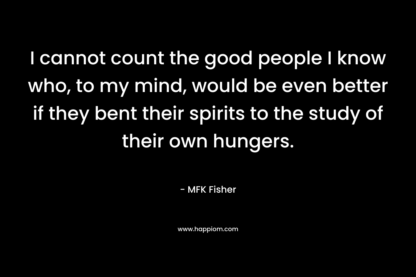I cannot count the good people I know who, to my mind, would be even better if they bent their spirits to the study of their own hungers. – MFK Fisher