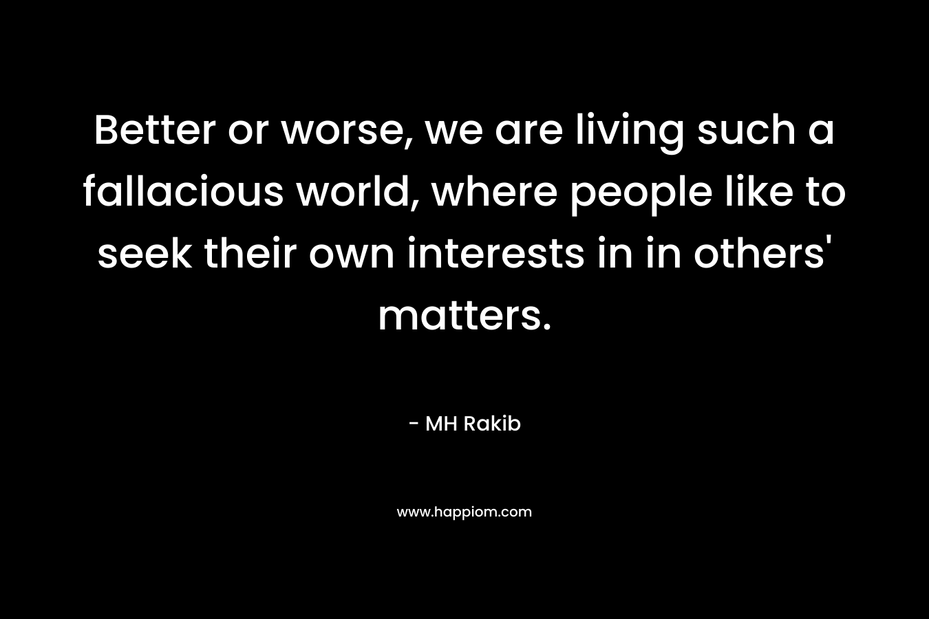 Better or worse, we are living such a fallacious world, where people like to seek their own interests in in others’ matters. – MH Rakib