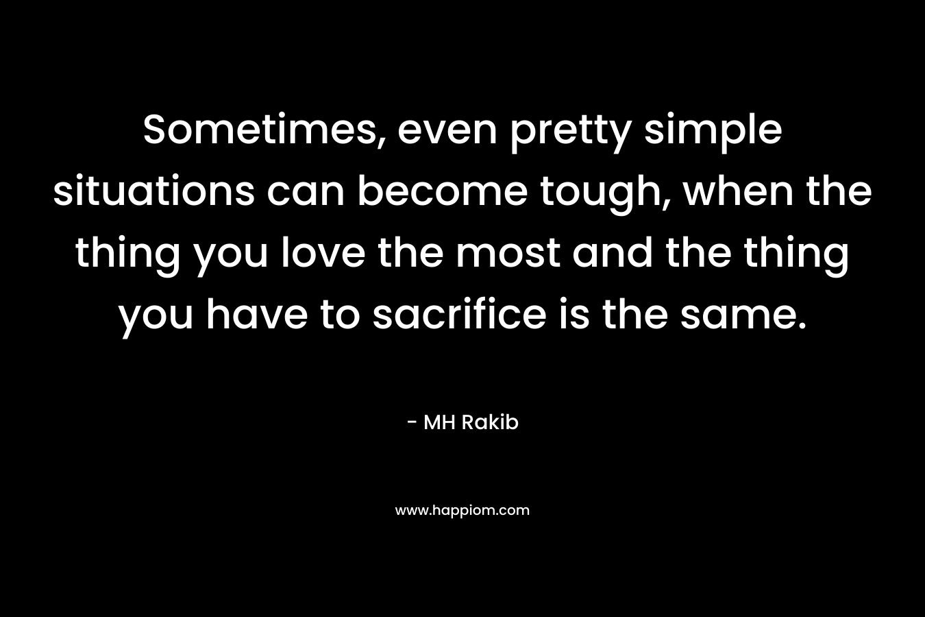 Sometimes, even pretty simple situations can become tough, when the thing you love the most and the thing you have to sacrifice is the same. – MH Rakib