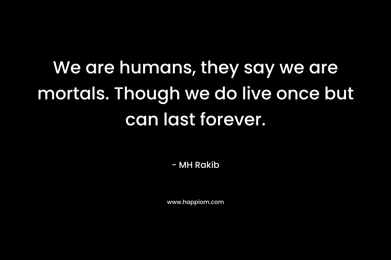 We are humans, they say we are mortals. Though we do live once but can last forever. – MH Rakib