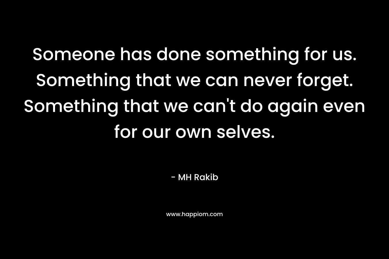 Someone has done something for us. Something that we can never forget. Something that we can’t do again even for our own selves. – MH Rakib