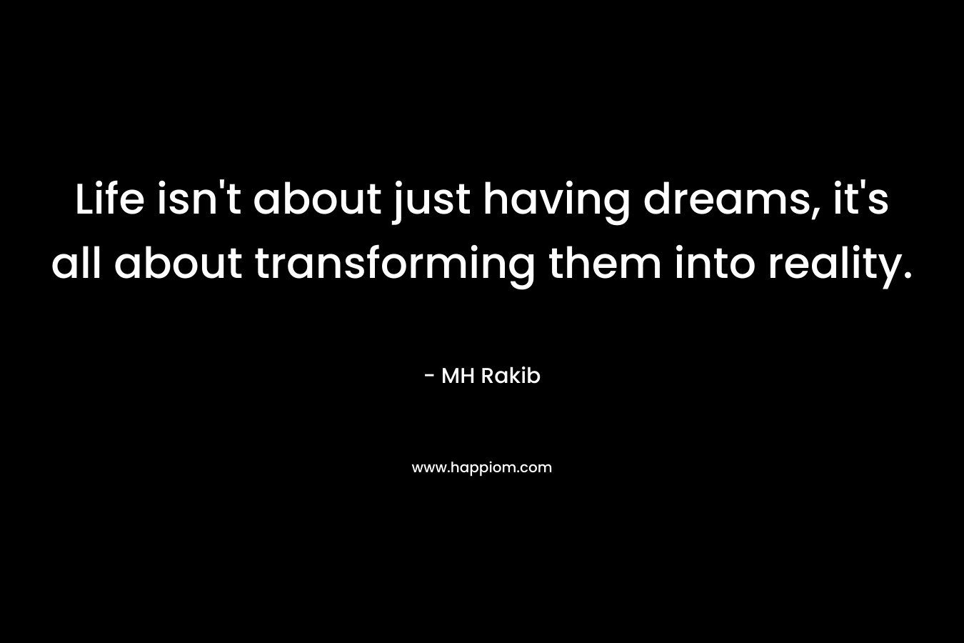 Life isn’t about just having dreams, it’s all about transforming them into reality. – MH Rakib
