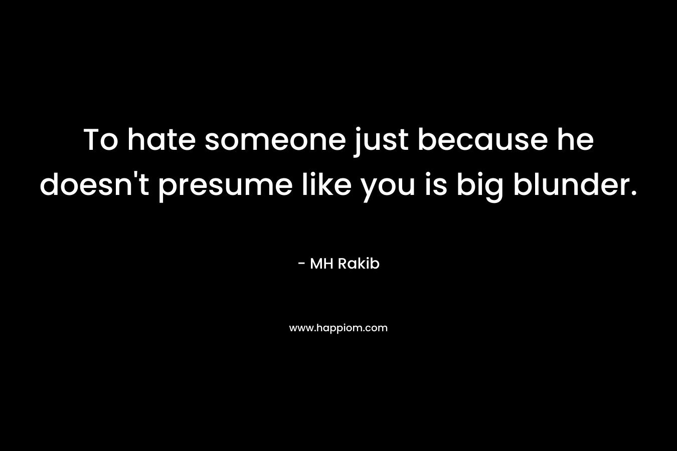To hate someone just because he doesn’t presume like you is big blunder. – MH Rakib