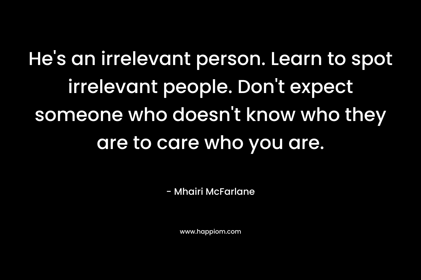 He’s an irrelevant person. Learn to spot irrelevant people. Don’t expect someone who doesn’t know who they are to care who you are. – Mhairi McFarlane