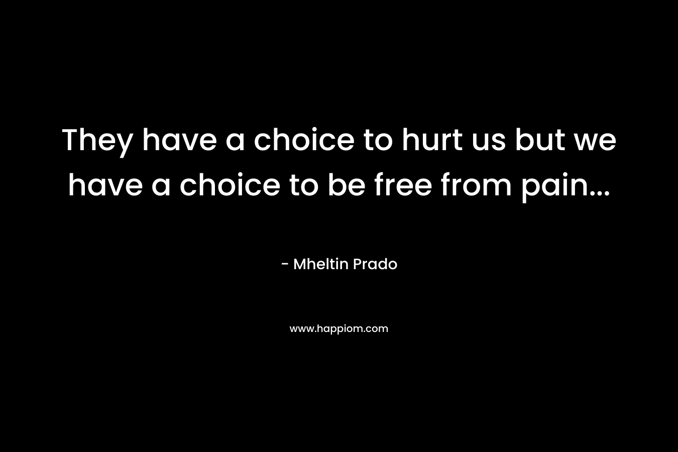 They have a choice to hurt us but we have a choice to be free from pain… – Mheltin Prado