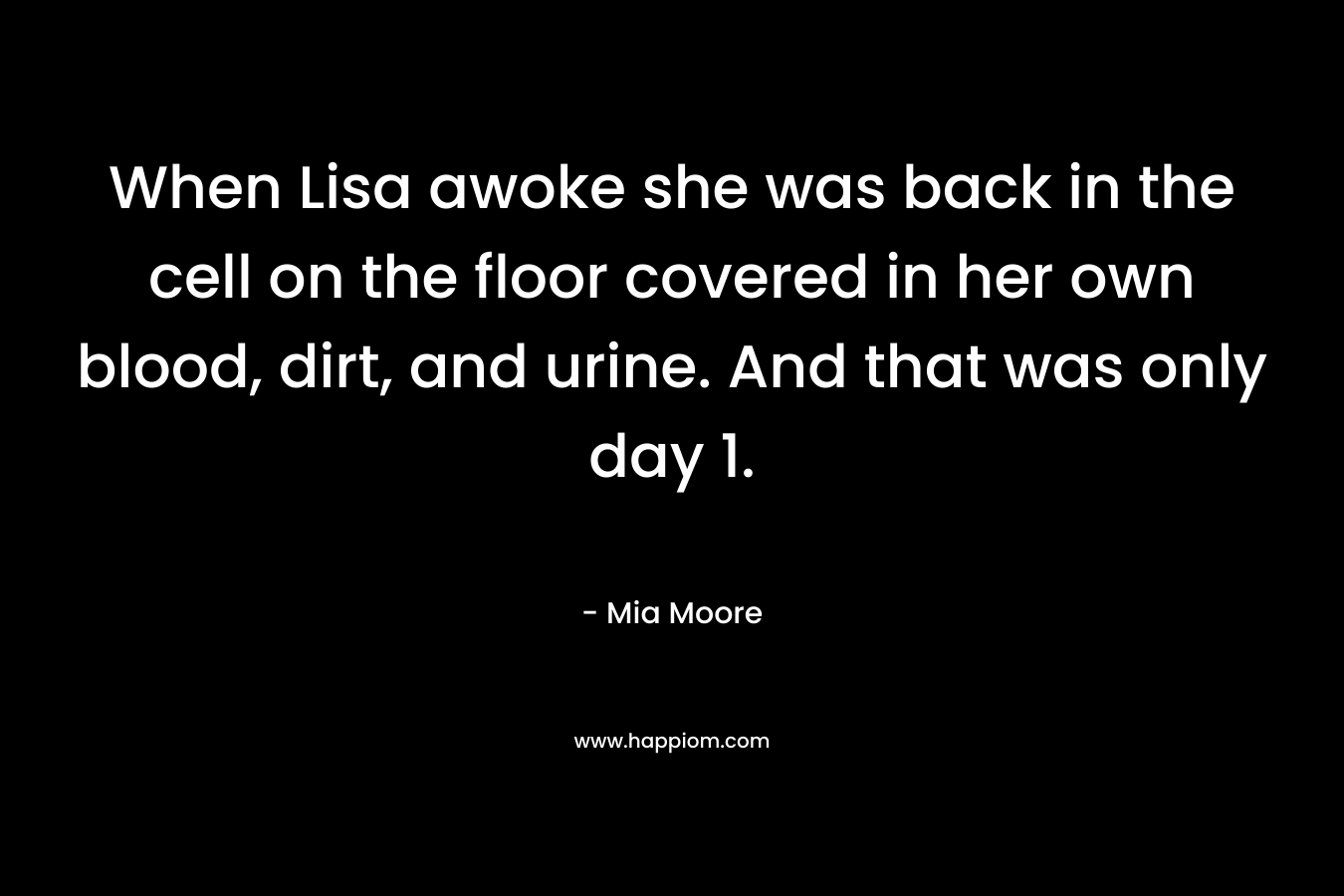 When Lisa awoke she was back in the cell on the floor covered in her own blood, dirt, and urine. And that was only day 1. – Mia Moore