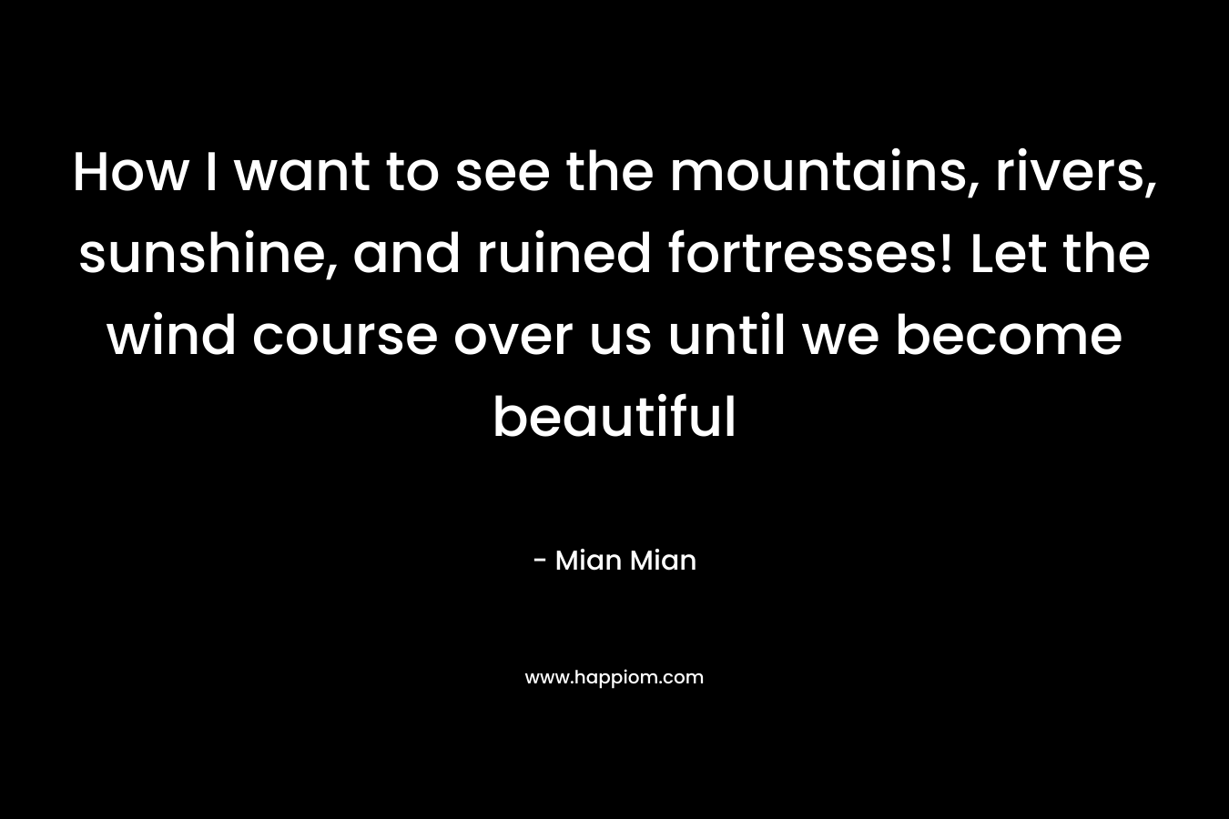 How I want to see the mountains, rivers, sunshine, and ruined fortresses! Let the wind course over us until we become beautiful – Mian Mian