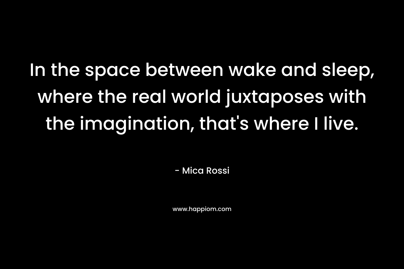 In the space between wake and sleep, where the real world juxtaposes with the imagination, that’s where I live. – Mica Rossi