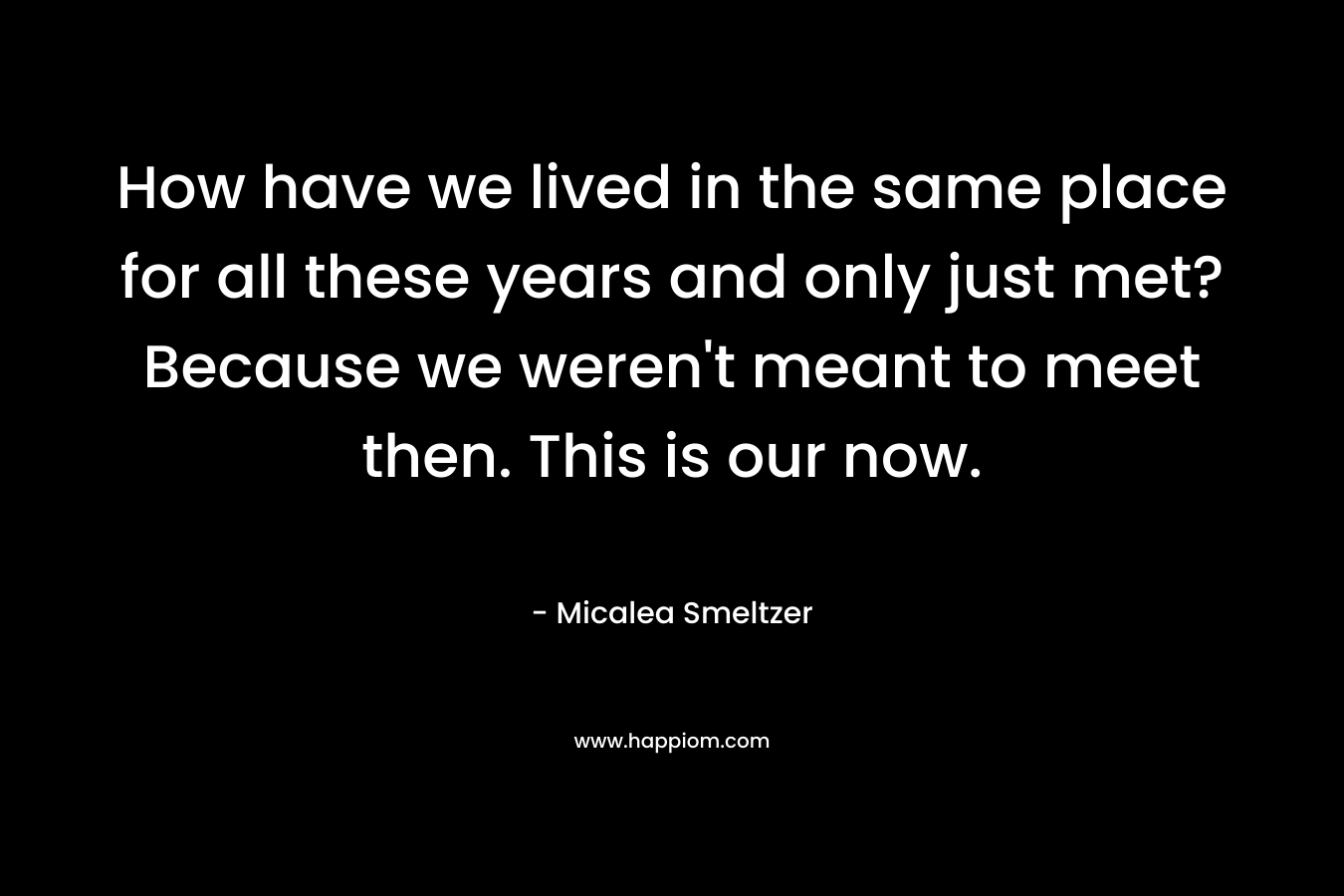 How have we lived in the same place for all these years and only just met?Because we weren’t meant to meet then. This is our now. – Micalea Smeltzer